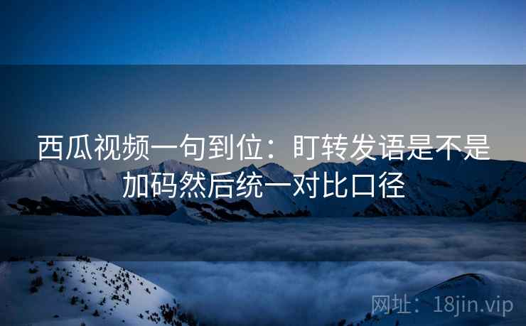 西瓜视频一句到位：盯转发语是不是加码然后统一对比口径