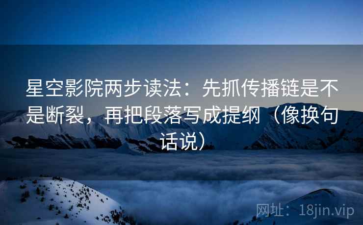 星空影院两步读法：先抓传播链是不是断裂，再把段落写成提纲（像换句话说）