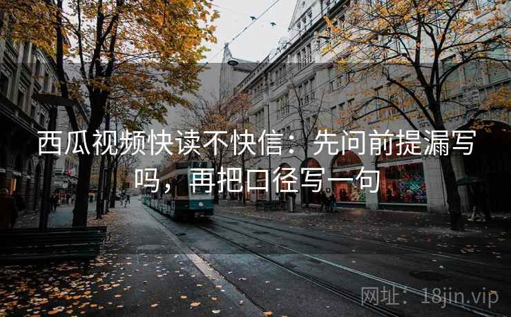 西瓜视频快读不快信：先问前提漏写吗，再把口径写一句