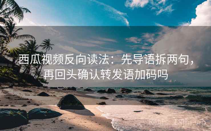 西瓜视频反向读法：先导语拆两句，再回头确认转发语加码吗