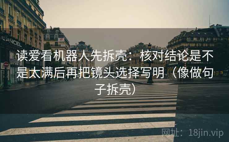 读爱看机器人先拆壳：核对结论是不是太满后再把镜头选择写明（像做句子拆壳）