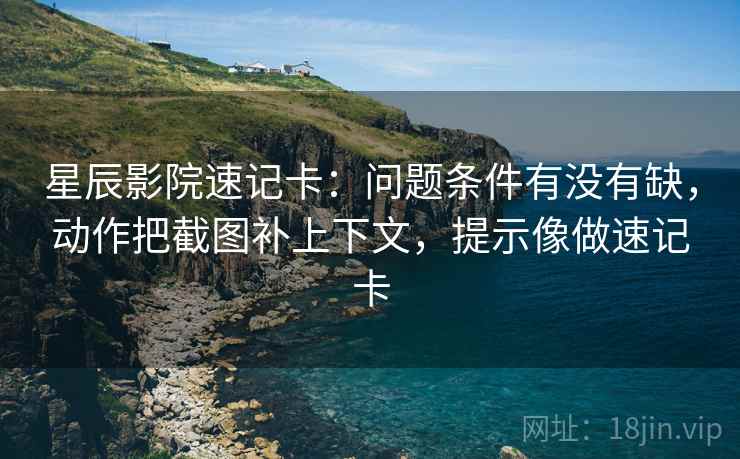 星辰影院速记卡：问题条件有没有缺，动作把截图补上下文，提示像做速记卡