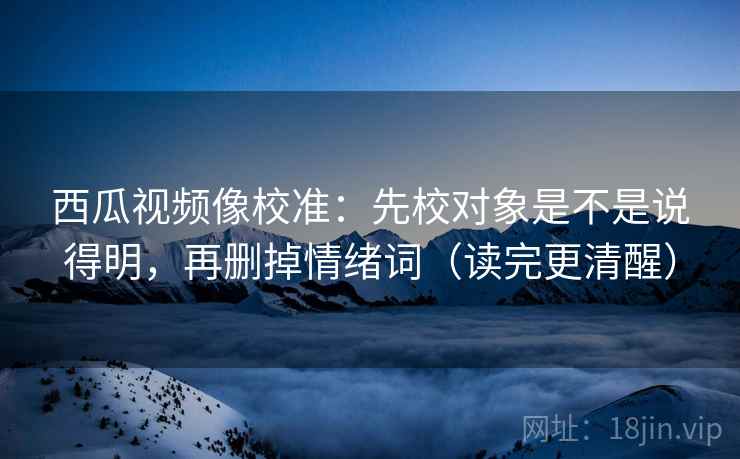 西瓜视频像校准：先校对象是不是说得明，再删掉情绪词（读完更清醒）
