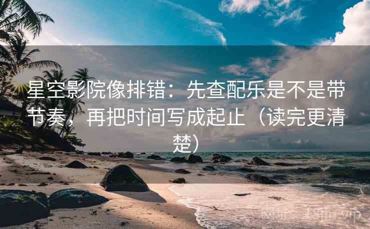 星空影院像排错：先查配乐是不是带节奏，再把时间写成起止（读完更清楚）