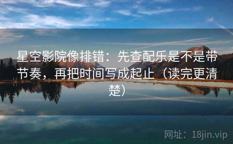 星空影院像排错：先查配乐是不是带节奏，再把时间写成起止（读完更清楚）