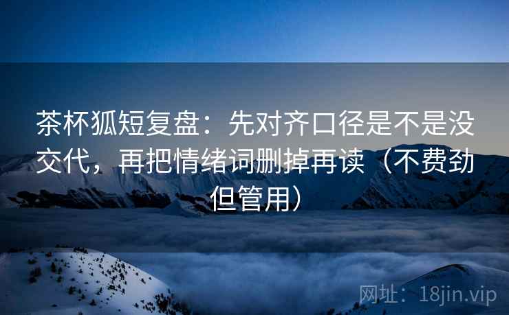 茶杯狐短复盘：先对齐口径是不是没交代，再把情绪词删掉再读（不费劲但管用）
