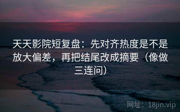 天天影院短复盘：先对齐热度是不是放大偏差，再把结尾改成摘要（像做三连问）
