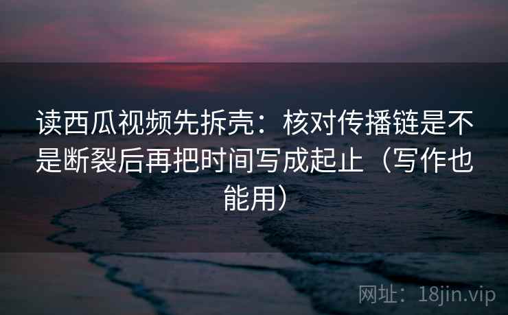 读西瓜视频先拆壳：核对传播链是不是断裂后再把时间写成起止（写作也能用）