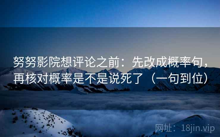 努努影院想评论之前：先改成概率句，再核对概率是不是说死了（一句到位）