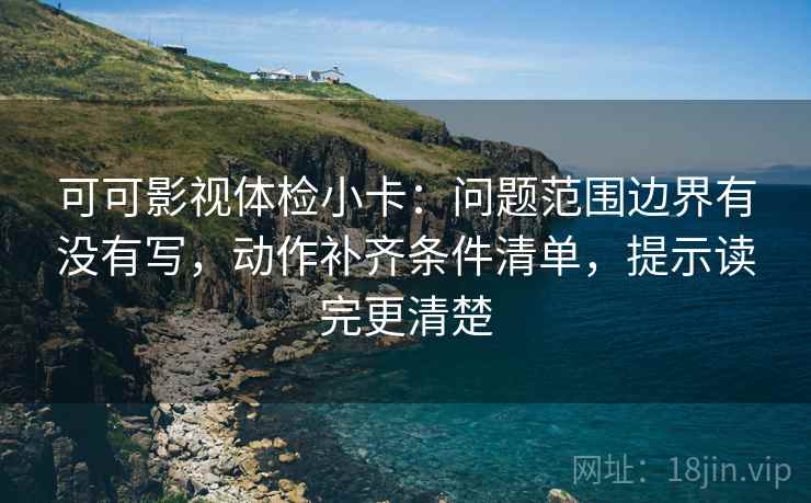可可影视体检小卡：问题范围边界有没有写，动作补齐条件清单，提示读完更清楚