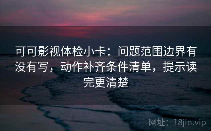 可可影视体检小卡：问题范围边界有没有写，动作补齐条件清单，提示读完更清楚