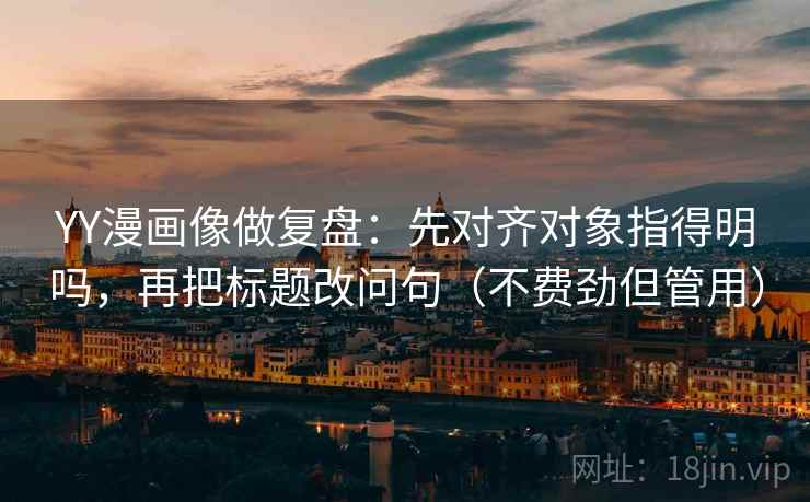 YY漫画像做复盘：先对齐对象指得明吗，再把标题改问句（不费劲但管用）