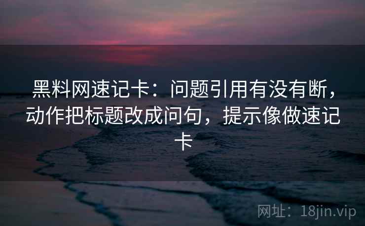 黑料网速记卡：问题引用有没有断，动作把标题改成问句，提示像做速记卡