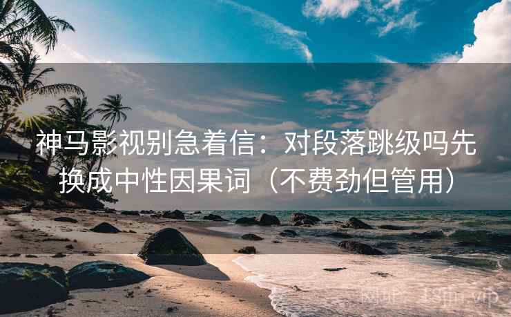 神马影视别急着信：对段落跳级吗先换成中性因果词（不费劲但管用）