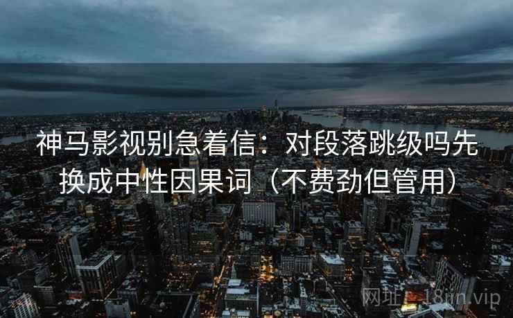 神马影视别急着信：对段落跳级吗先换成中性因果词（不费劲但管用）