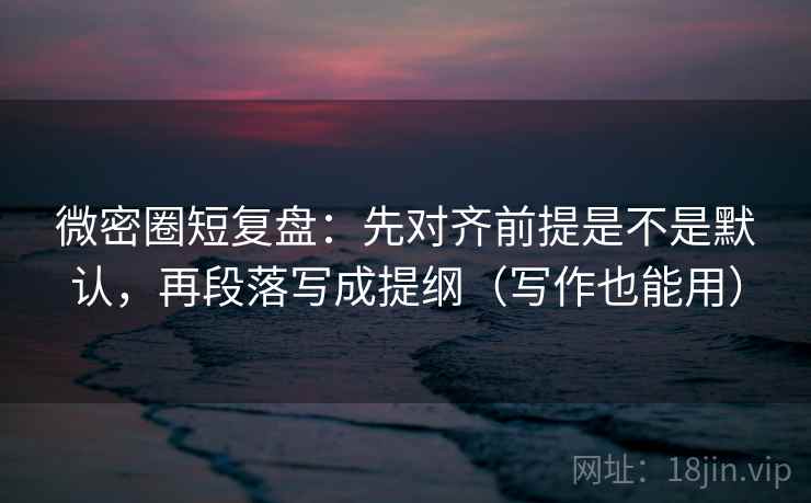 微密圈短复盘：先对齐前提是不是默认，再段落写成提纲（写作也能用）