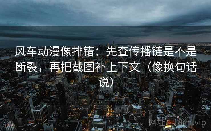 风车动漫像排错：先查传播链是不是断裂，再把截图补上下文（像换句话说）