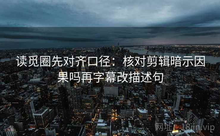 读觅圈先对齐口径：核对剪辑暗示因果吗再字幕改描述句