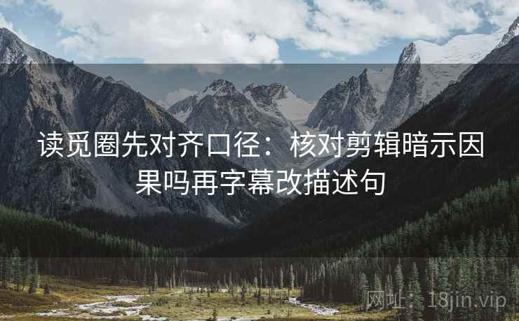 读觅圈先对齐口径：核对剪辑暗示因果吗再字幕改描述句
