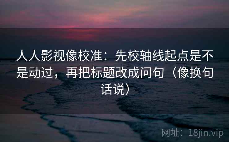 人人影视像校准：先校轴线起点是不是动过，再把标题改成问句（像换句话说）