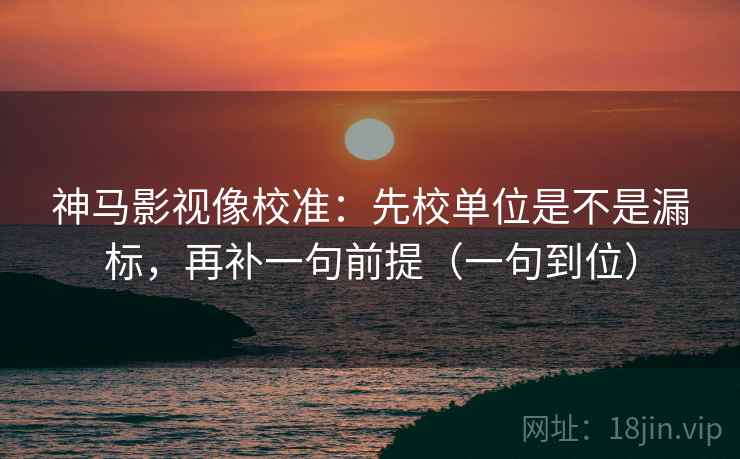 神马影视像校准：先校单位是不是漏标，再补一句前提（一句到位）
