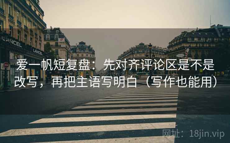 爱一帆短复盘：先对齐评论区是不是改写，再把主语写明白（写作也能用）