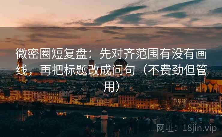 微密圈短复盘：先对齐范围有没有画线，再把标题改成问句（不费劲但管用）