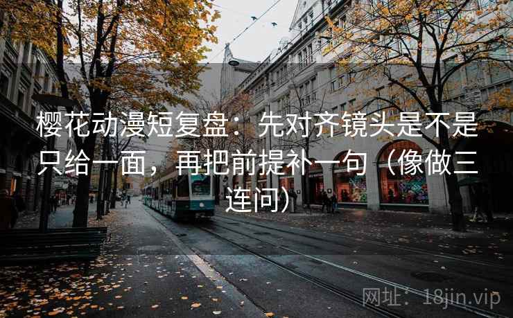樱花动漫短复盘：先对齐镜头是不是只给一面，再把前提补一句（像做三连问）