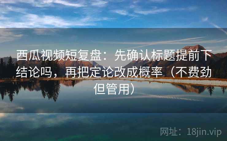 西瓜视频短复盘：先确认标题提前下结论吗，再把定论改成概率（不费劲但管用）