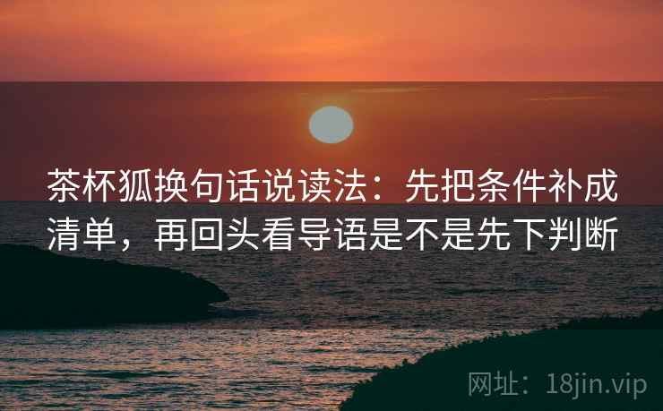 茶杯狐换句话说读法：先把条件补成清单，再回头看导语是不是先下判断
