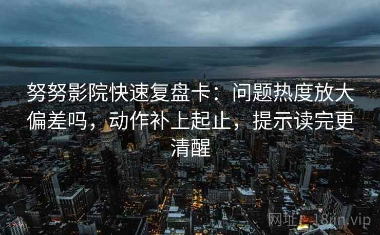 努努影院快速复盘卡：问题热度放大偏差吗，动作补上起止，提示读完更清醒