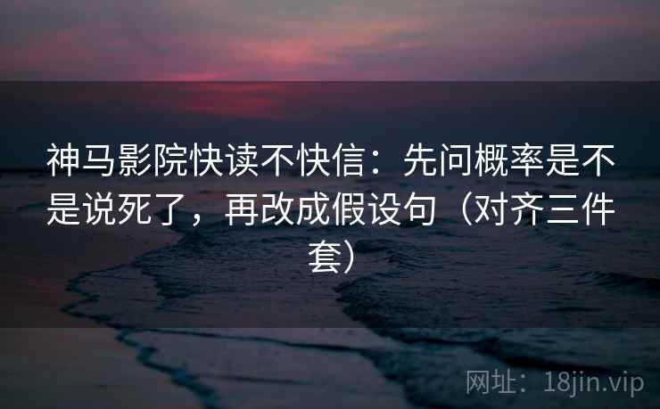 神马影院快读不快信：先问概率是不是说死了，再改成假设句（对齐三件套）