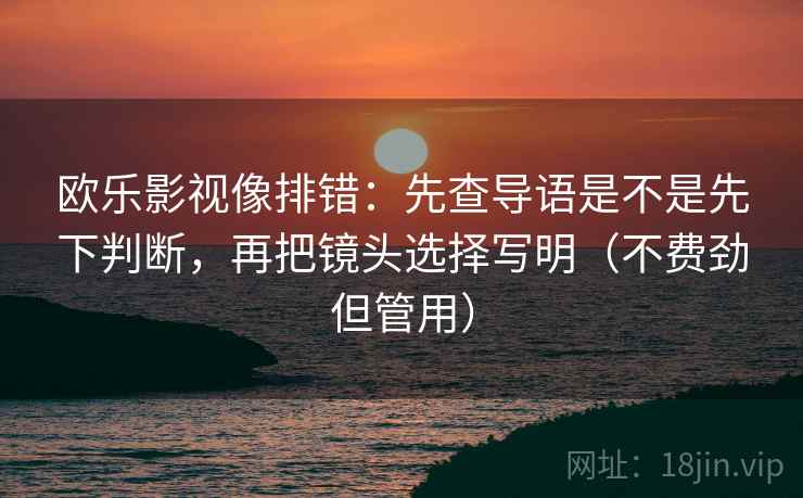 欧乐影视像排错：先查导语是不是先下判断，再把镜头选择写明（不费劲但管用）