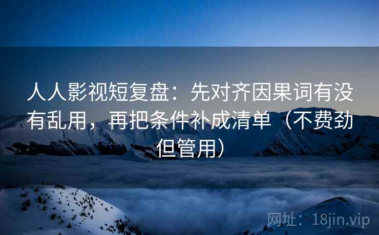 人人影视短复盘：先对齐因果词有没有乱用，再把条件补成清单（不费劲但管用）