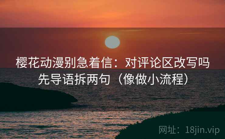 樱花动漫别急着信:对评论区改写吗先导语拆两句(像做小流程) 樱花动漫别急着信:对评论区改写吗先导语拆两句(像做小流程)
