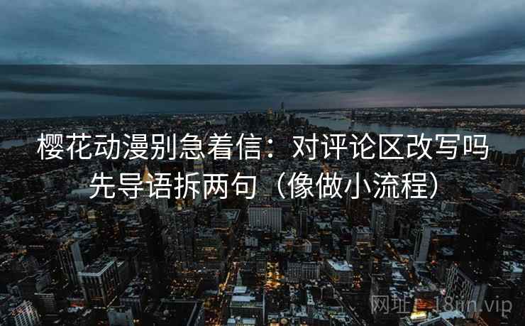 樱花动漫别急着信:对评论区改写吗先导语拆两句(像做小流程) 樱花动漫别急着信:对评论区改写吗先导语拆两句(像做小流程)