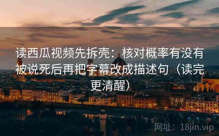 读西瓜视频先拆壳:核对概率有没有被说死后再把字幕改成描述句(读完更清醒) 读西瓜视频先拆壳:核对概率有没有被说死后再把字幕改成描述句(读完更清醒)